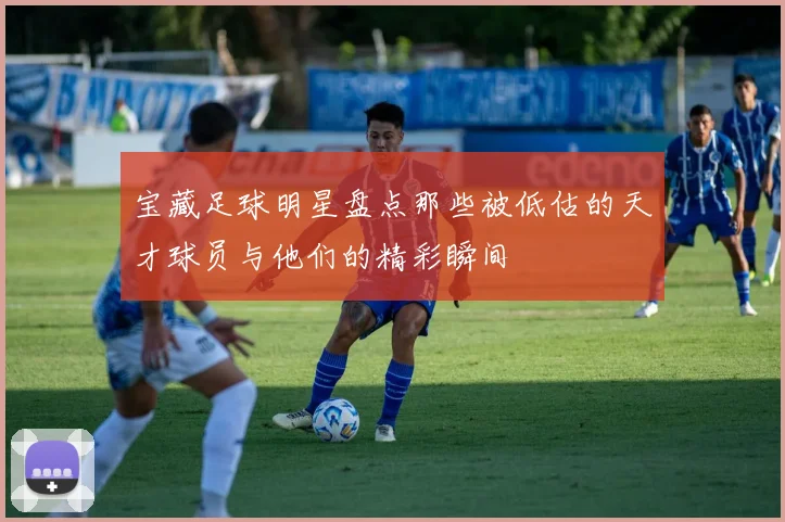 宝藏足球明星盘点那些被低估的天才球员与他们的精彩瞬间