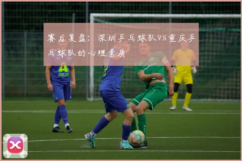 赛后复盘：深圳乒乓球队vs重庆乒乓球队的心理素质