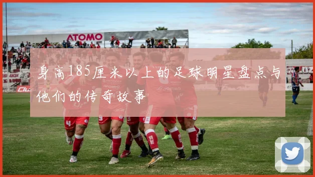 身高185厘米以上的足球明星盘点与他们的传奇故事