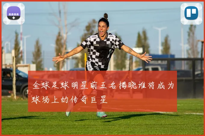 全球足球明星前五名揭晓谁将成为球场上的传奇巨星