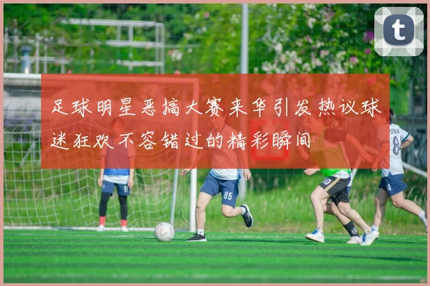 足球明星恶搞大赛来华引发热议球迷狂欢不容错过的精彩瞬间