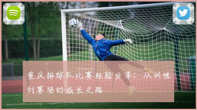 重庆排球队比赛经验分享：从训练到赛场的成长之路