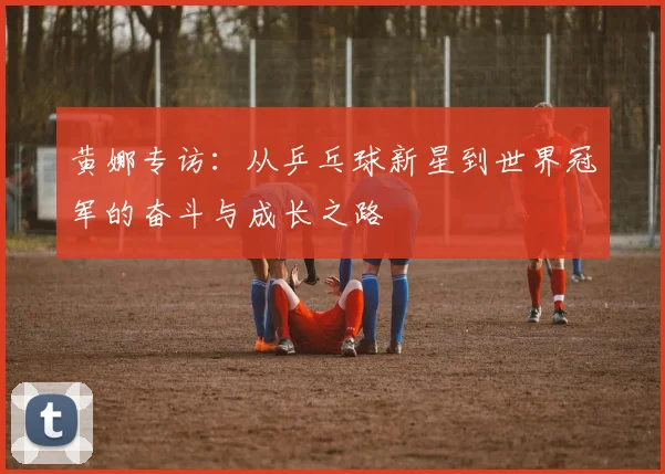 黄娜专访：从乒乓球新星到世界冠军的奋斗与成长之路