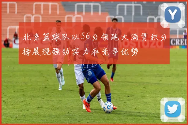 北京篮球队以56分领跑大满贯积分榜展现强劲实力和竞争优势