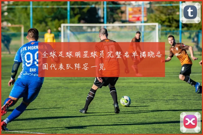 全球足球明星球员完整名单揭晓各国代表队阵容一览