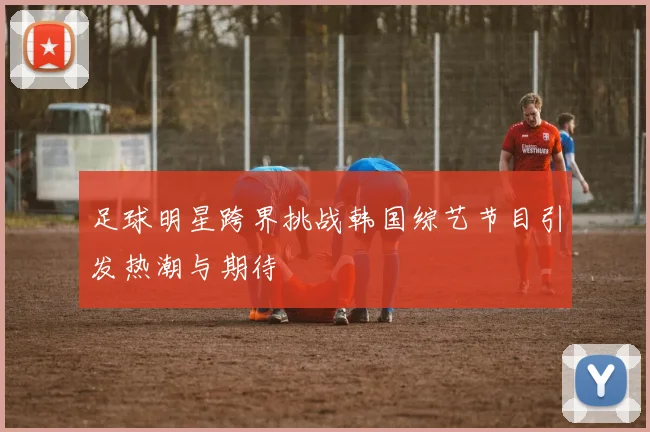 足球明星跨界挑战韩国综艺节目引发热潮与期待
