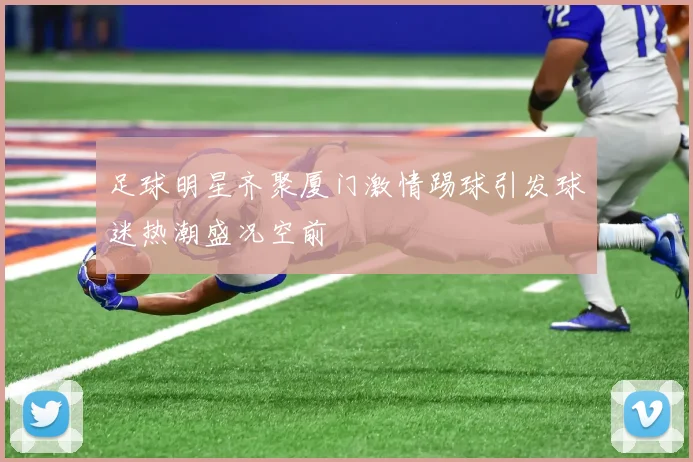 足球明星齐聚厦门激情踢球引发球迷热潮盛况空前