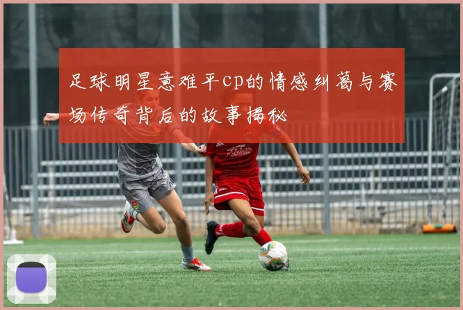 足球明星意难平cp的情感纠葛与赛场传奇背后的故事揭秘