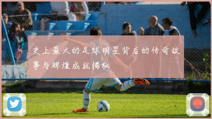史上最大的足球明星背后的传奇故事与辉煌成就揭秘