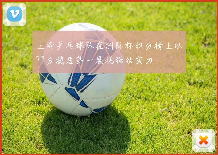 上海乒乓球队在洲际杯积分榜上以77分稳居第一展现强劲实力