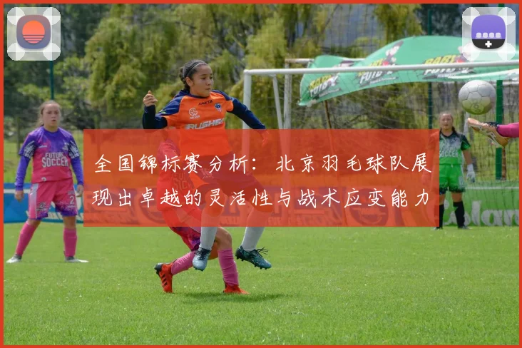 全国锦标赛分析：北京羽毛球队展现出卓越的灵活性与战术应变能力