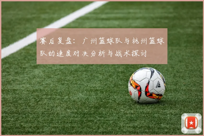 赛后复盘：广州篮球队与杭州篮球队的速度对决分析与战术探讨