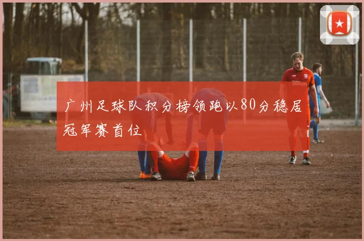 广州足球队积分榜领跑以80分稳居冠军赛首位
