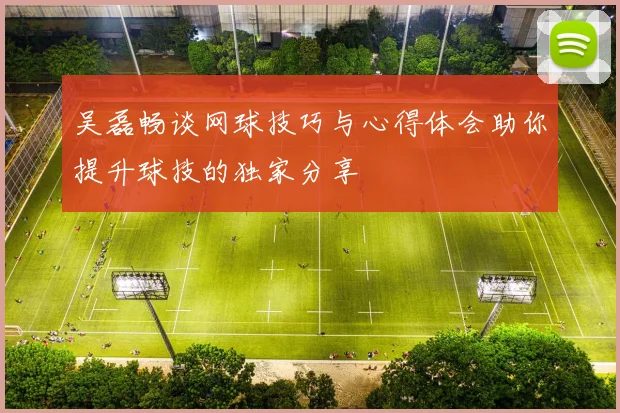 吴磊畅谈网球技巧与心得体会助你提升球技的独家分享