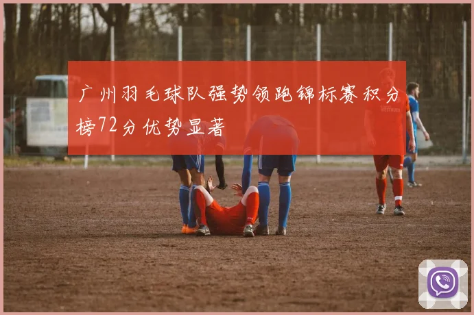 广州羽毛球队强势领跑锦标赛积分榜72分优势显著