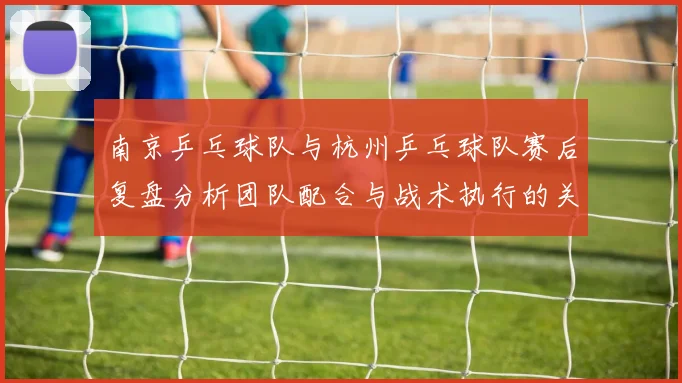 南京乒乓球队与杭州乒乓球队赛后复盘分析团队配合与战术执行的关键因素