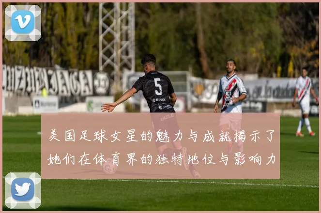 美国足球女星的魅力与成就揭示了她们在体育界的独特地位与影响力