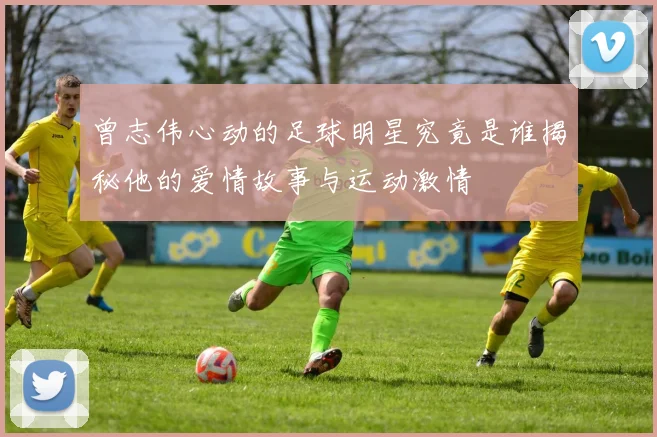 曾志伟心动的足球明星究竟是谁揭秘他的爱情故事与运动激情