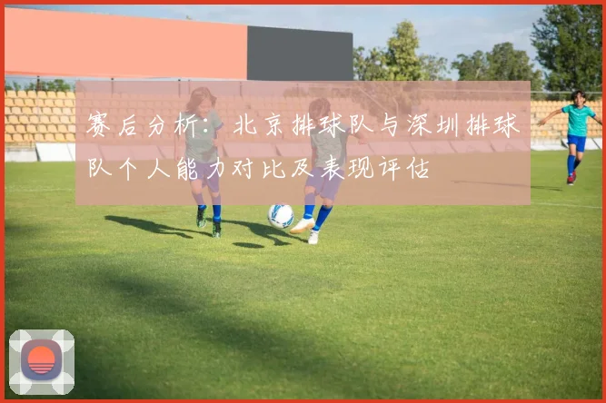 赛后分析：北京排球队与深圳排球队个人能力对比及表现评估