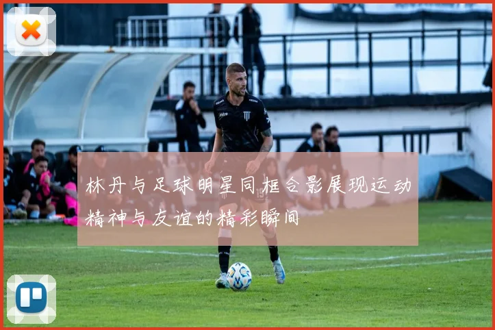 林丹与足球明星同框合影展现运动精神与友谊的精彩瞬间