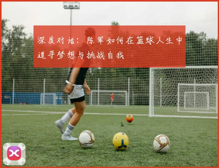 深度对话：陈军如何在篮球人生中追寻梦想与挑战自我