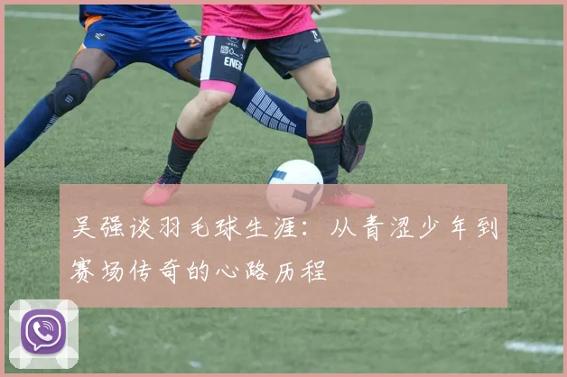 吴强谈羽毛球生涯：从青涩少年到赛场传奇的心路历程