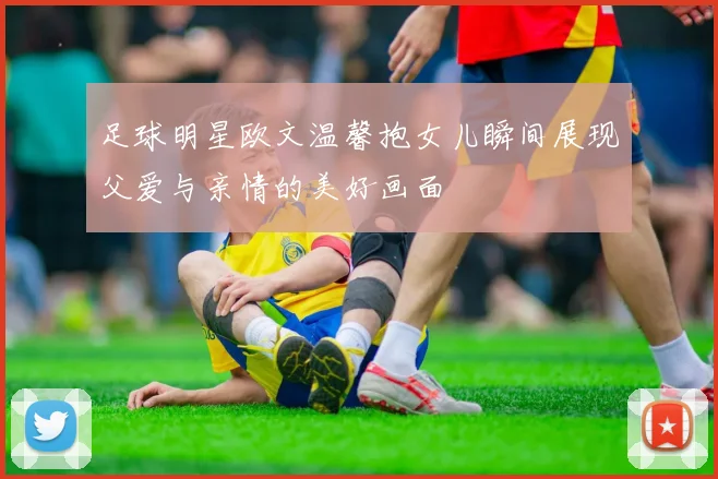 足球明星欧文温馨抱女儿瞬间展现父爱与亲情的美好画面