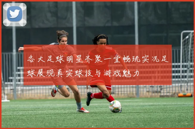 各大足球明星齐聚一堂畅玩实况足球展现真实球技与游戏魅力
