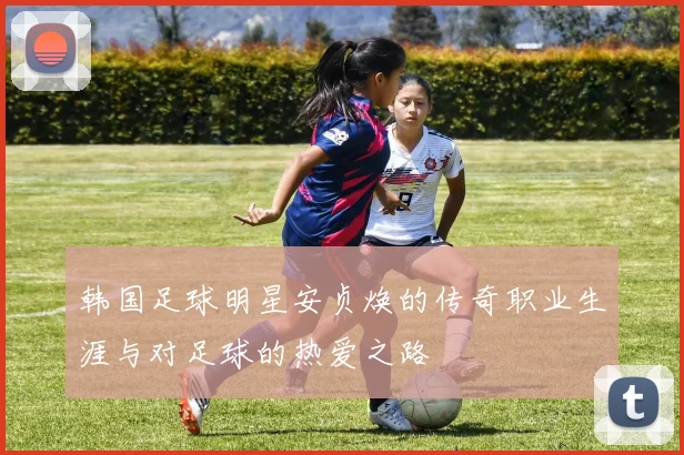 韩国足球明星安贞焕的传奇职业生涯与对足球的热爱之路