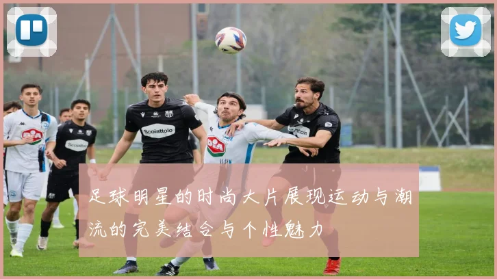 足球明星的时尚大片展现运动与潮流的完美结合与个性魅力