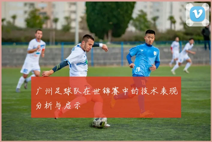 广州足球队在世锦赛中的技术表现分析与启示