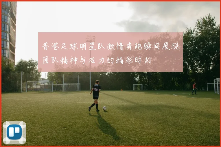 香港足球明星队激情奔跑瞬间展现团队精神与活力的精彩时刻