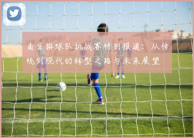 南京排球队挑战赛特别报道：从传统到现代的转型之路与未来展望