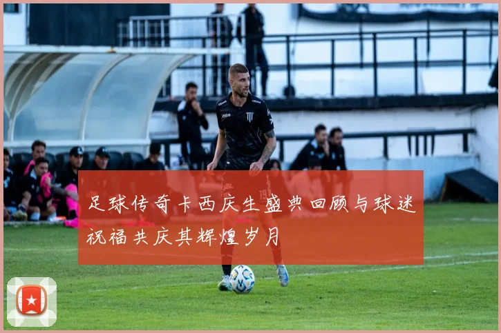 足球传奇卡西庆生盛典回顾与球迷祝福共庆其辉煌岁月