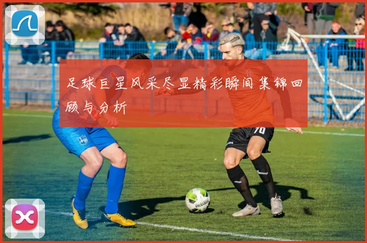 足球巨星风采尽显精彩瞬间集锦回顾与分析