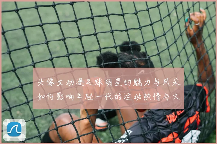 头像女动漫足球明星的魅力与风采如何影响年轻一代的运动热情与文化认同