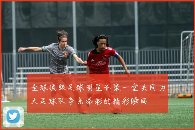 全球顶级足球明星齐聚一堂共同为大足球队争光添彩的精彩瞬间