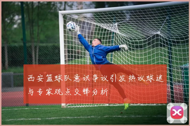 西安篮球队意识争议引发热议球迷与专家观点交锋分析