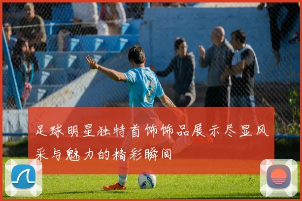 足球明星独特首饰饰品展示尽显风采与魅力的精彩瞬间
