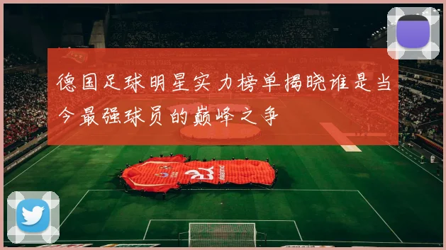 德国足球明星实力榜单揭晓谁是当今最强球员的巅峰之争