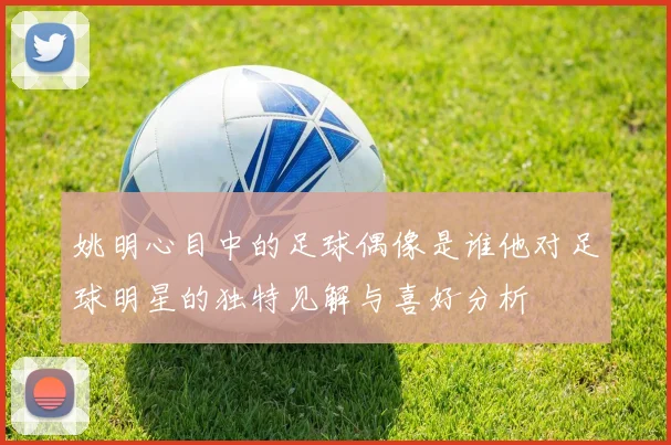 姚明心目中的足球偶像是谁他对足球明星的独特见解与喜好分析