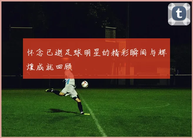 怀念已逝足球明星的精彩瞬间与辉煌成就回顾