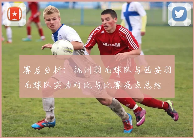 赛后分析：杭州羽毛球队与西安羽毛球队实力对比与比赛亮点总结