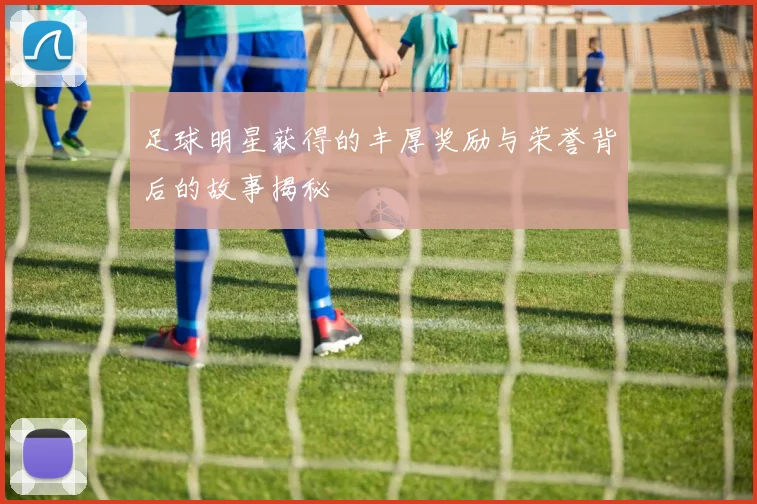 足球明星获得的丰厚奖励与荣誉背后的故事揭秘