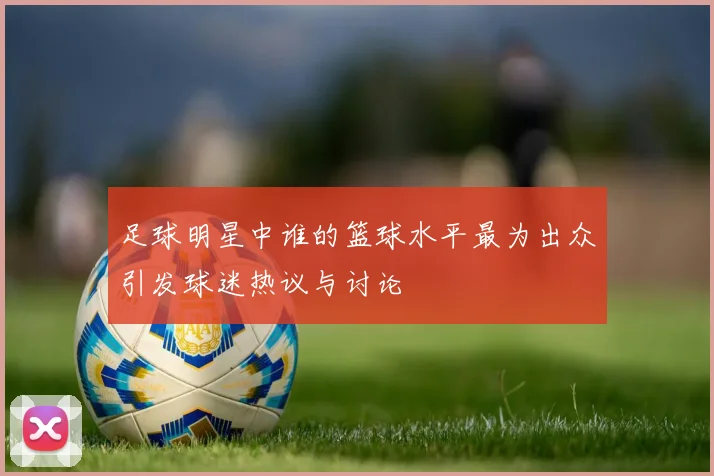 足球明星中谁的篮球水平最为出众引发球迷热议与讨论