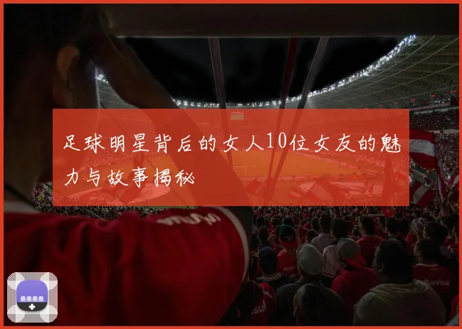 足球明星背后的女人10位女友的魅力与故事揭秘